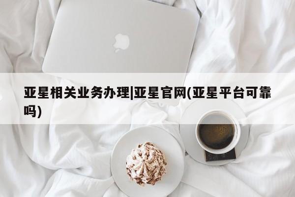 亚星代理合作-会员开户 亚星_官网亚星相关业务办理|亚星官网(亚星平台可靠吗)