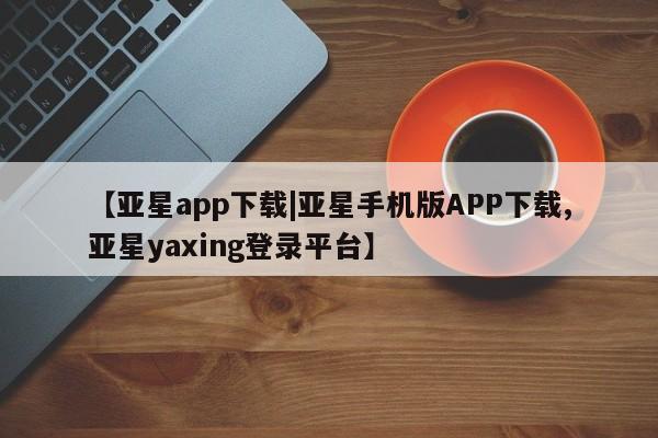 亚星代理合作-会员开户 亚星_官网【亚星app下载|亚星手机版APP下载,亚星yaxing登录平台】
