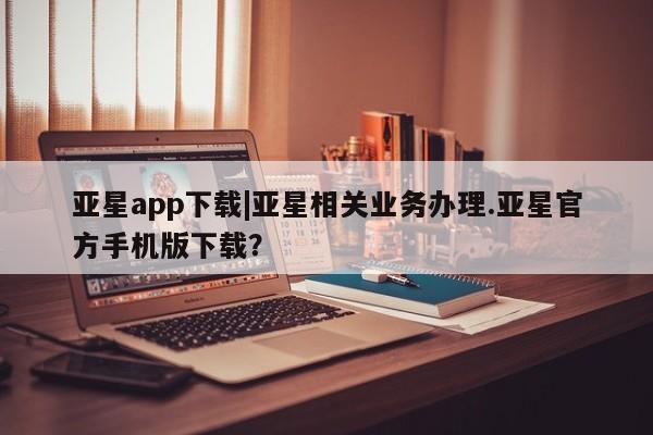 亚星代理合作-会员开户 亚星_官网亚星app下载|亚星相关业务办理.亚星官方手机版下载？