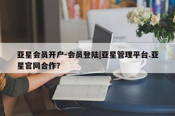 亚星代理合作-会员开户 亚星_官网亚星会员开户-会员登陆|亚星管理平台.亚星官网合作？