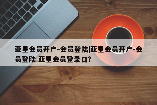 亚星代理合作-会员开户 亚星_官网亚星会员开户-会员登陆|亚星会员开户-会员登陆.亚星会员登录口？