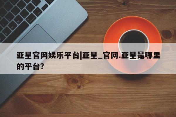 亚星代理合作-会员开户 亚星_官网亚星官网娱乐平台|亚星_官网.亚星是哪里的平台？