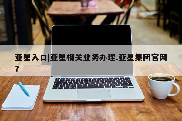 亚星代理合作-会员开户 亚星_官网亚星入口|亚星相关业务办理.亚星集团官网？