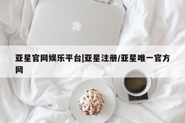亚星代理合作-会员开户 亚星_官网亚星官网娱乐平台|亚星注册/亚星唯一官方网