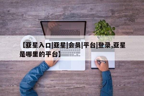 亚星代理合作-会员开户 亚星_官网【亚星入口|亚星|会员|平台|登录,亚星是哪里的平台】