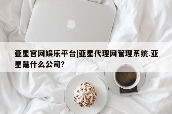 亚星代理合作-会员开户 亚星_官网亚星官网娱乐平台|亚星代理网管理系统.亚星是什么公司？