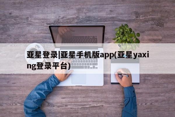亚星代理合作-会员开户 亚星_官网亚星登录|亚星手机版app(亚星yaxing登录平台)