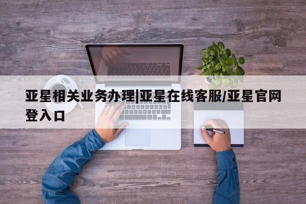 亚星代理合作-会员开户 亚星_官网亚星相关业务办理|亚星在线客服/亚星官网登入口