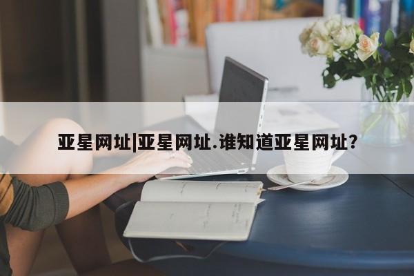 亚星代理合作-会员开户 亚星_官网亚星网址|亚星网址.谁知道亚星网址？