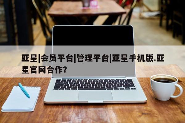 亚星代理合作-会员开户 亚星_官网亚星|会员平台|管理平台|亚星手机版.亚星官网合作？