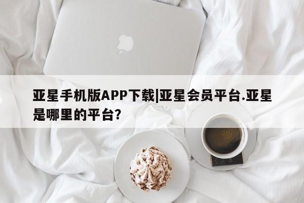 亚星代理合作-会员开户 亚星_官网亚星手机版APP下载|亚星会员平台.亚星是哪里的平台？
