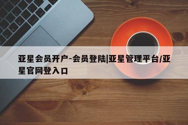 亚星代理合作-会员开户 亚星_官网亚星会员开户-会员登陆|亚星管理平台/亚星官网登入口