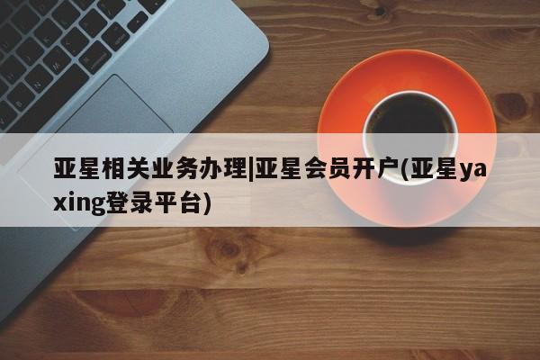 亚星代理合作-会员开户 亚星_官网亚星相关业务办理|亚星会员开户(亚星yaxing登录平台)