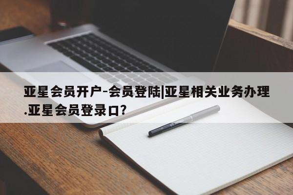 亚星代理合作-会员开户 亚星_官网亚星会员开户-会员登陆|亚星相关业务办理.亚星会员登录口？