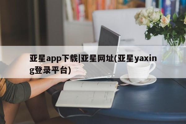 亚星代理合作-会员开户 亚星_官网亚星app下载|亚星网址(亚星yaxing登录平台)