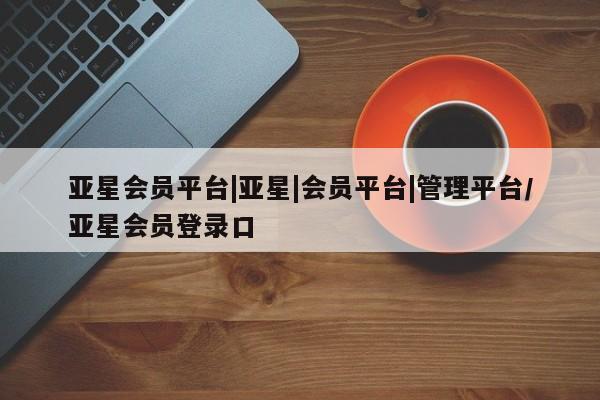 亚星代理合作-会员开户 亚星_官网亚星会员平台|亚星|会员平台|管理平台/亚星会员登录口
