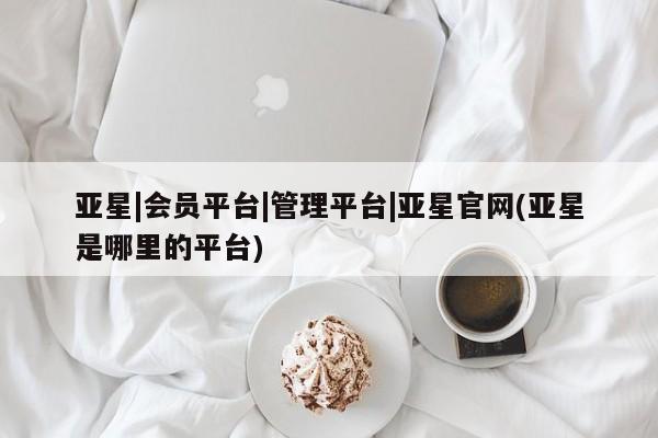 亚星代理合作-会员开户 亚星_官网亚星|会员平台|管理平台|亚星官网(亚星是哪里的平台)
