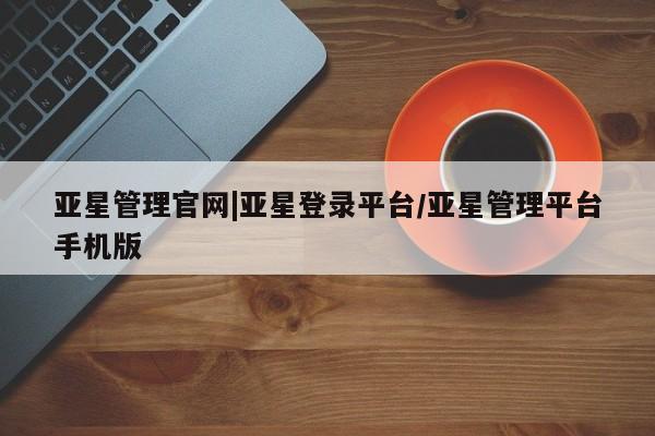 亚星代理合作-会员开户 亚星_官网亚星管理官网|亚星登录平台/亚星管理平台手机版