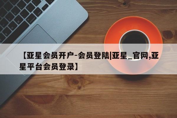 亚星代理合作-会员开户 亚星_官网【亚星会员开户-会员登陆|亚星_官网,亚星平台会员登录】