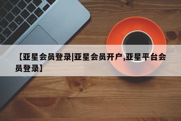 亚星代理合作-会员开户 亚星_官网【亚星会员登录|亚星会员开户,亚星平台会员登录】