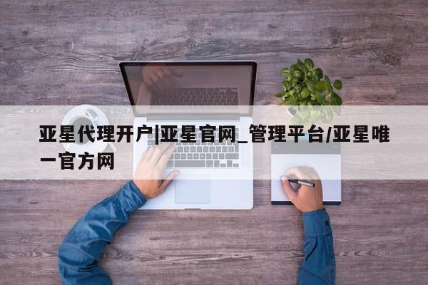 亚星代理合作-会员开户 亚星_官网亚星代理开户|亚星官网_管理平台/亚星唯一官方网