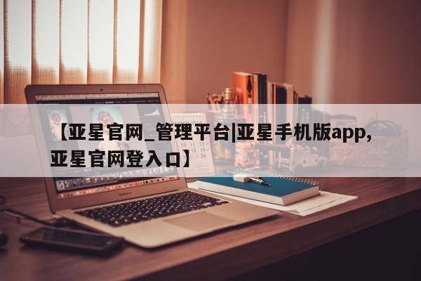 亚星代理合作-会员开户 亚星_官网【亚星官网_管理平台|亚星手机版app,亚星官网登入口】