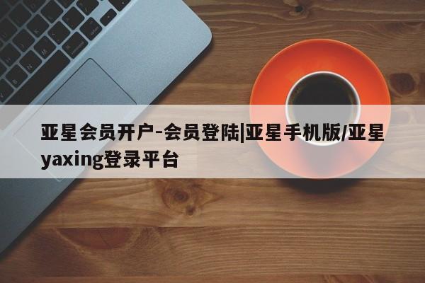 亚星代理合作-会员开户 亚星_官网亚星会员开户-会员登陆|亚星手机版/亚星yaxing登录平台