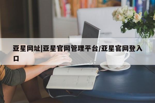 亚星代理合作-会员开户 亚星_官网亚星网址|亚星官网管理平台/亚星官网登入口
